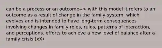 can be a process or an outcome--> with this model it refers to an outcome as a result of change in the family system, which evolves and is intended to have long-term consequences involving changes in family roles, rules, patterns of interaction, and perceptions. efforts to achieve a new level of balance after a family crisis (xX)