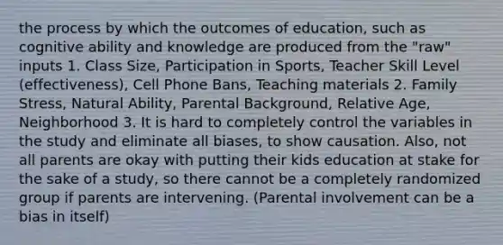 the process by which the outcomes of education, such as cognitive ability and knowledge are produced from the "raw" inputs 1. Class Size, Participation in Sports, Teacher Skill Level (effectiveness), Cell Phone Bans, Teaching materials 2. Family Stress, Natural Ability, Parental Background, Relative Age, Neighborhood 3. It is hard to completely control the variables in the study and eliminate all biases, to show causation. Also, not all parents are okay with putting their kids education at stake for the sake of a study, so there cannot be a completely randomized group if parents are intervening. (Parental involvement can be a bias in itself)