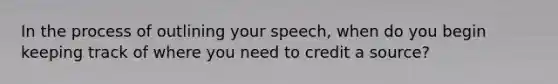 In the process of outlining your speech, when do you begin keeping track of where you need to credit a source?