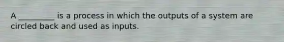 A _________ is a process in which the outputs of a system are circled back and used as inputs.