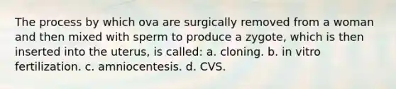 The process by which ova are surgically removed from a woman and then mixed with sperm to produce a zygote, which is then inserted into the uterus, is called: a. cloning. b. in vitro fertilization. c. amniocentesis. d. CVS.