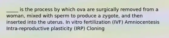 _____ is the process by which ova are surgically removed from a woman, mixed with sperm to produce a zygote, and then inserted into the uterus. In vitro fertilization (IVF) Amniocentesis Intra-reproductive plasticity (IRP) Cloning