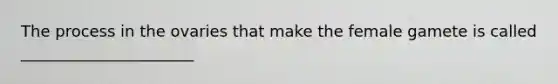The process in the ovaries that make the female gamete is called ______________________