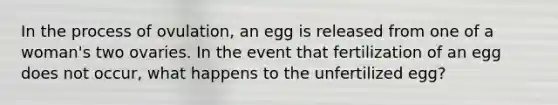 In the process of ovulation, an egg is released from one of a woman's two ovaries. In the event that fertilization of an egg does not occur, what happens to the unfertilized egg?