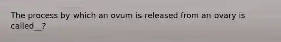 The process by which an ovum is released from an ovary is called__?