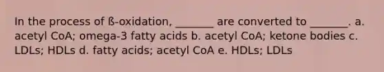 In the process of ß-oxidation, _______ are converted to _______. a. acetyl CoA; omega-3 fatty acids b. acetyl CoA; ketone bodies c. LDLs; HDLs d. fatty acids; acetyl CoA e. HDLs; LDLs