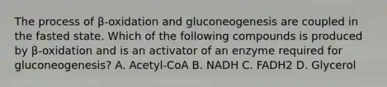 The process of β-oxidation and gluconeogenesis are coupled in the fasted state. Which of the following compounds is produced by β-oxidation and is an activator of an enzyme required for gluconeogenesis? A. Acetyl-CoA B. NADH C. FADH2 D. Glycerol