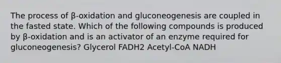 The process of β-oxidation and gluconeogenesis are coupled in the fasted state. Which of the following compounds is produced by β-oxidation and is an activator of an enzyme required for gluconeogenesis? Glycerol FADH2 Acetyl-CoA NADH