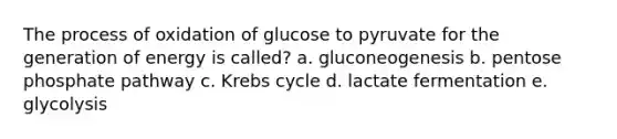 The process of oxidation of glucose to pyruvate for the generation of energy is called? a. gluconeogenesis b. pentose phosphate pathway c. Krebs cycle d. lactate fermentation e. glycolysis