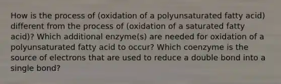 How is the process of (oxidation of a polyunsaturated fatty acid) different from the process of (oxidation of a saturated fatty acid)? Which additional enzyme(s) are needed for oxidation of a polyunsaturated fatty acid to occur? Which coenzyme is the source of electrons that are used to reduce a double bond into a single bond?