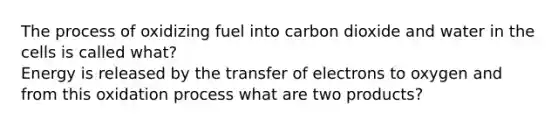 The process of oxidizing fuel into carbon dioxide and water in the cells is called what?  Energy is released by the transfer of electrons to oxygen and from this oxidation process what are two products?