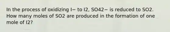 In the process of oxidizing I− to I2, SO42− is reduced to SO2. How many moles of SO2 are produced in the formation of one mole of I2?