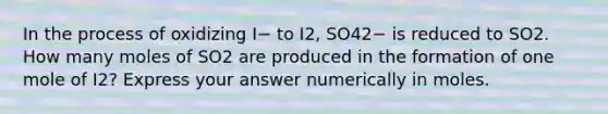 In the process of oxidizing I− to I2, SO42− is reduced to SO2. How many moles of SO2 are produced in the formation of one mole of I2? Express your answer numerically in moles.