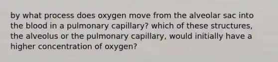 by what process does oxygen move from the alveolar sac into the blood in a pulmonary capillary? which of these structures, the alveolus or the pulmonary capillary, would initially have a higher concentration of oxygen?