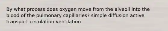 By what process does oxygen move from the alveoli into <a href='https://www.questionai.com/knowledge/k7oXMfj7lk-the-blood' class='anchor-knowledge'>the blood</a> of the pulmonary capillaries? simple diffusion active transport circulation ventilation