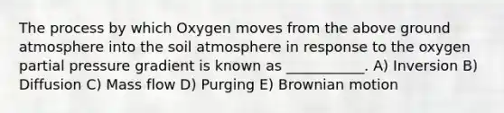 The process by which Oxygen moves from the above ground atmosphere into the soil atmosphere in response to the oxygen partial pressure gradient is known as ___________. A) Inversion B) Diffusion C) Mass flow D) Purging E) Brownian motion