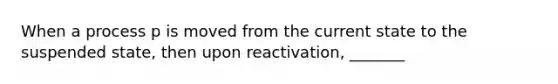 When a process p is moved from the current state to the suspended state, then upon reactivation, _______