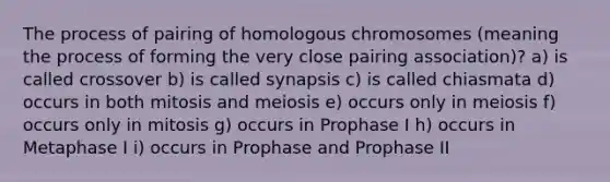 The process of pairing of homologous chromosomes (meaning the process of forming the very close pairing association)? a) is called crossover b) is called synapsis c) is called chiasmata d) occurs in both mitosis and meiosis e) occurs only in meiosis f) occurs only in mitosis g) occurs in Prophase I h) occurs in Metaphase I i) occurs in Prophase and Prophase II