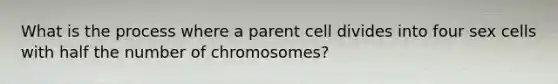 What is the process where a parent cell divides into four sex cells with half the number of chromosomes?