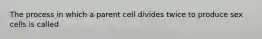 The process in which a parent cell divides twice to produce sex cells is called