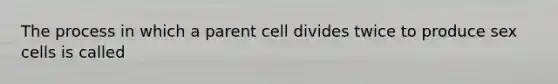 The process in which a parent cell divides twice to produce sex cells is called