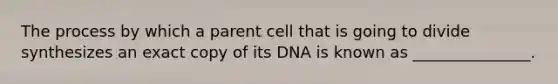 The process by which a parent cell that is going to divide synthesizes an exact copy of its DNA is known as _______________.