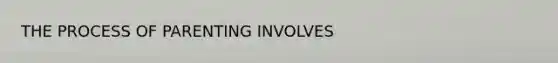 THE PROCESS OF PARENTING INVOLVES