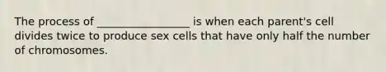 The process of _________________ is when each parent's cell divides twice to produce sex cells that have only half the number of chromosomes.