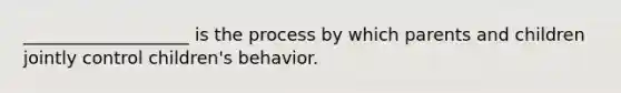 ___________________ is the process by which parents and children jointly control children's behavior.