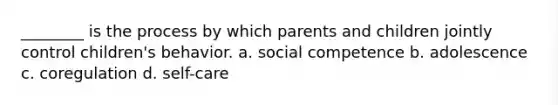 ________ is the process by which parents and children jointly control children's behavior. a. social competence b. adolescence c. coregulation d. self-care