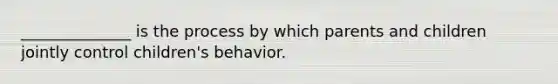 ______________ is the process by which parents and children jointly control children's behavior.