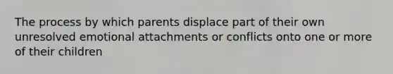 The process by which parents displace part of their own unresolved emotional attachments or conflicts onto one or more of their children