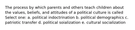 The process by which parents and others teach children about the values, beliefs, and attitudes of a political culture is called Select one: a. political indoctrination b. political demographics c. patriotic transfer d. political soialization e. cultural socialization