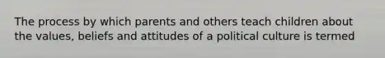 The process by which parents and others teach children about the values, beliefs and attitudes of a political culture is termed