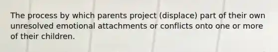 The process by which parents project (displace) part of their own unresolved emotional attachments or conflicts onto one or more of their children.