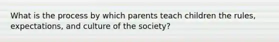 What is the process by which parents teach children the rules, expectations, and culture of the society?