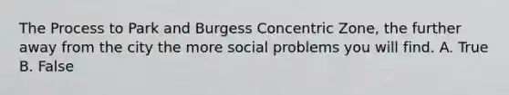 The Process to Park and Burgess Concentric Zone, the further away from the city the more social problems you will find. A. True B. False