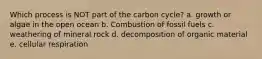 Which process is NOT part of the carbon cycle? a. growth or algae in the open ocean b. Combustion of fossil fuels c. weathering of mineral rock d. decomposition of organic material e. cellular respiration