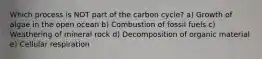 Which process is NOT part of the carbon cycle? a) Growth of algae in the open ocean b) Combustion of fossil fuels c) Weathering of mineral rock d) Decomposition of organic material e) Cellular respiration