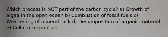 Which process is NOT part of the carbon cycle? a) Growth of algae in the open ocean b) Combustion of fossil fuels c) Weathering of mineral rock d) Decomposition of organic material e) Cellular respiration