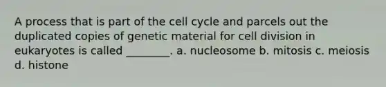 A process that is part of the cell cycle and parcels out the duplicated copies of genetic material for cell division in eukaryotes is called ________. a. nucleosome b. mitosis c. meiosis d. histone