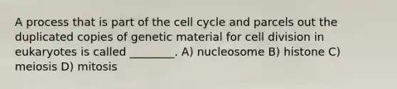 A process that is part of the <a href='https://www.questionai.com/knowledge/keQNMM7c75-cell-cycle' class='anchor-knowledge'>cell cycle</a> and parcels out the duplicated copies of genetic material for <a href='https://www.questionai.com/knowledge/kjHVAH8Me4-cell-division' class='anchor-knowledge'>cell division</a> in eukaryotes is called ________. A) nucleosome B) histone C) meiosis D) mitosis