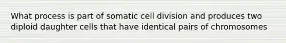 What process is part of somatic cell division and produces two diploid daughter cells that have identical pairs of chromosomes