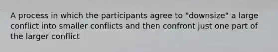 A process in which the participants agree to "downsize" a large conflict into smaller conflicts and then confront just one part of the larger conflict