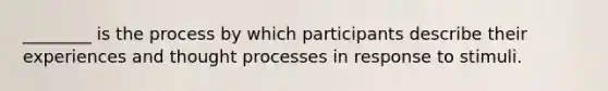 ________ is the process by which participants describe their experiences and thought processes in response to stimuli.