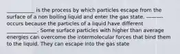 ___________ is the process by which particles escape from the surface of a non boiling liquid and enter the gas state. ———- occurs because the particles of a liquid have different ____________. Some surface particles with higher than average energies can overcome the intermolecular forces that bind them to the liquid. They can escape into the gas state