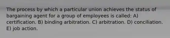 The process by which a particular union achieves the status of bargaining agent for a group of employees is called: A) certification. B) binding arbitration. C) arbitration. D) conciliation. E) job action.