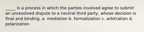 _____ is a process in which the parties involved agree to submit an unresolved dispute to a neutral third party, whose decision is final and binding. a. mediation b. formalization c. arbitration d. polarization