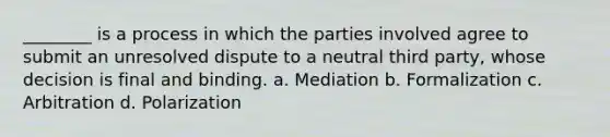 ________ is a process in which the parties involved agree to submit an unresolved dispute to a neutral third party, whose decision is final and binding. a. Mediation b. Formalization c. Arbitration d. Polarization