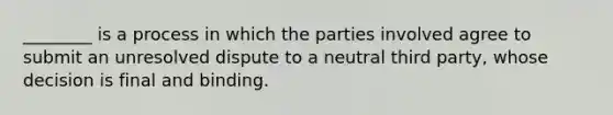 ________ is a process in which the parties involved agree to submit an unresolved dispute to a neutral third party, whose decision is final and binding.